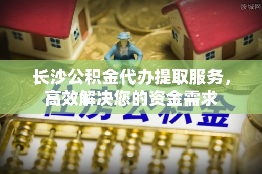 湛江长沙公积金代办提取服务，高效解决您的资金需求
