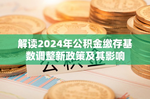 湛江解读2024年公积金缴存基数调整新政策及其影响