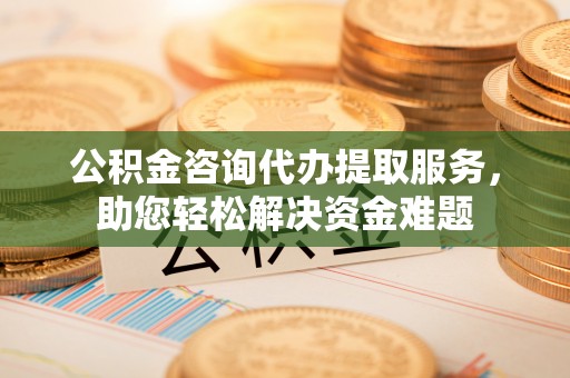 湛江公积金咨询代办提取服务，助您轻松解决资金难题