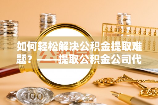 湛江如何轻松解决公积金提取难题？——提取公积金公司代办服务详解