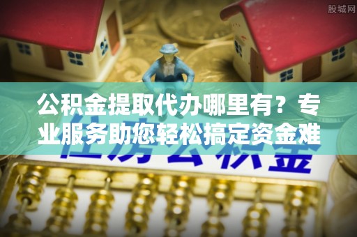 湛江公积金提取代办哪里有？专业服务助您轻松搞定资金难题