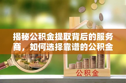 湛江揭秘公积金提取背后的服务商，如何选择靠谱的公积金代办提取公司