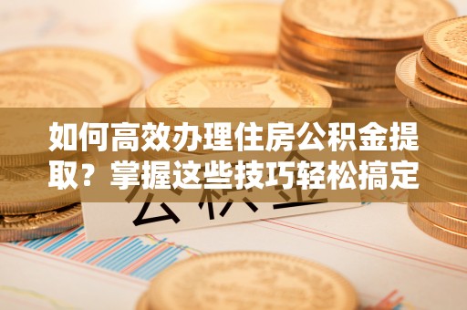 湛江如何高效办理住房公积金提取？掌握这些技巧轻松搞定