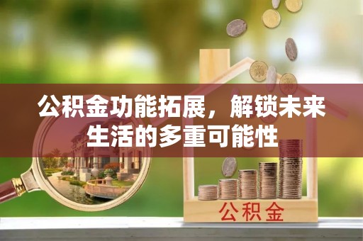 湛江公积金功能拓展，解锁未来生活的多重可能性