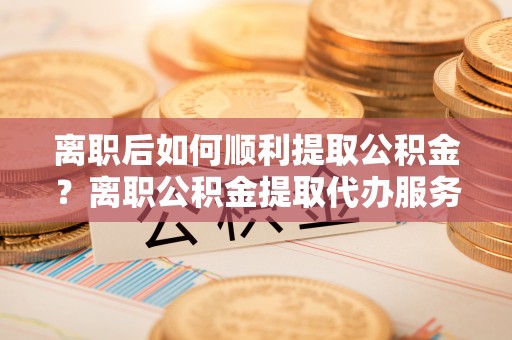 湛江离职后如何顺利提取公积金？离职公积金提取代办服务帮你搞定！