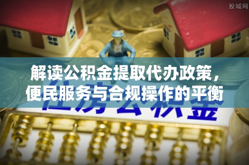 湛江解读公积金提取代办政策，便民服务与合规操作的平衡之道