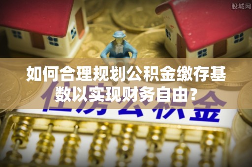 湛江如何合理规划公积金缴存基数以实现财务自由？