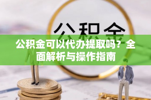 湛江公积金可以代办提取吗？全面解析与操作指南