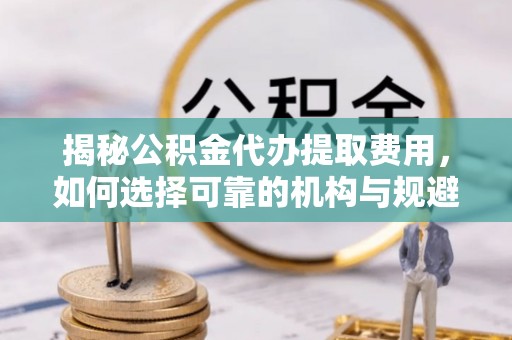 湛江揭秘公积金代办提取费用，如何选择可靠的机构与规避潜在风险