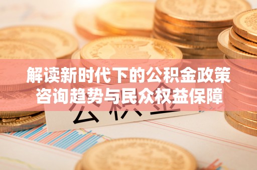 湛江解读新时代下的公积金政策咨询趋势与民众权益保障