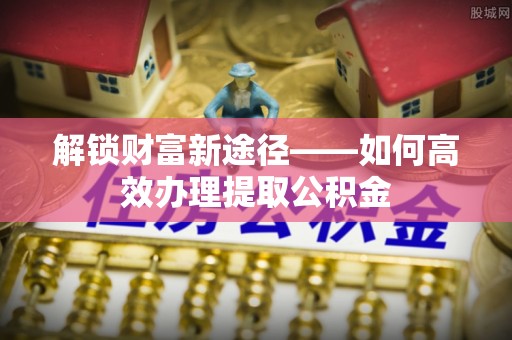 湛江解锁财富新途径——如何高效办理提取公积金