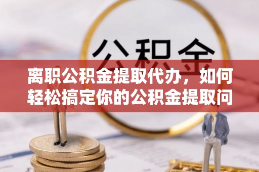 湛江离职公积金提取代办，如何轻松搞定你的公积金提取问题
