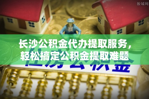 湛江长沙公积金代办提取服务，轻松搞定公积金提取难题