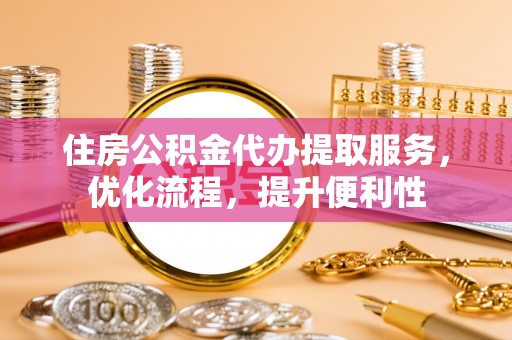 湛江住房公积金代办提取服务，优化流程，提升便利性