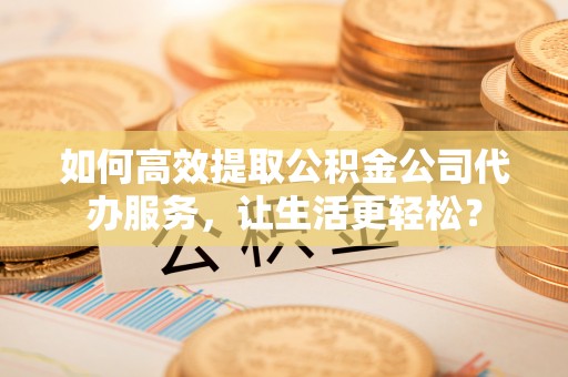 湛江如何高效提取公积金公司代办服务，让生活更轻松？