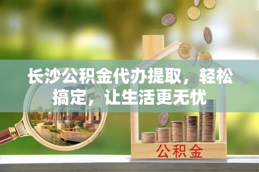 湛江长沙公积金代办提取，轻松搞定，让生活更无忧