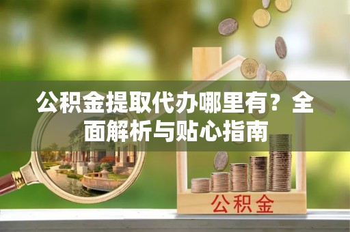 湛江公积金提取代办哪里有？全面解析与贴心指南