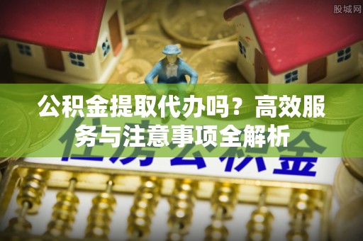 湛江公积金提取代办吗？高效服务与注意事项全解析
