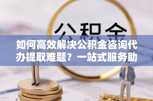 湛江如何高效解决公积金咨询代办提取难题？一站式服务助您轻松搞定