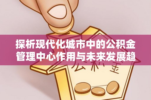 湛江探析现代化城市中的公积金管理中心作用与未来发展趋势