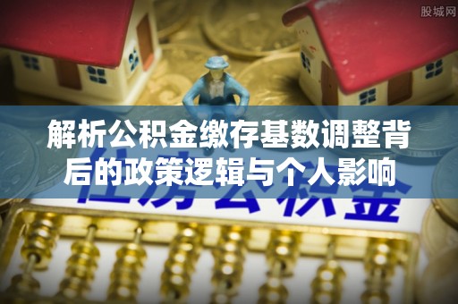 湛江解析公积金缴存基数调整背后的政策逻辑与个人影响