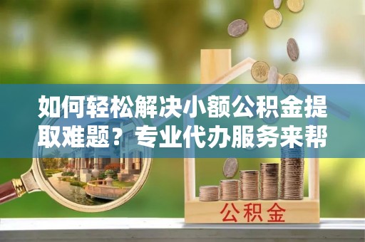 湛江如何轻松解决小额公积金提取难题？专业代办服务来帮忙