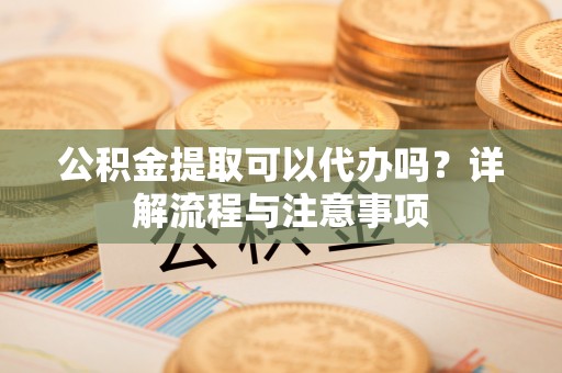 湛江公积金提取可以代办吗？详解流程与注意事项