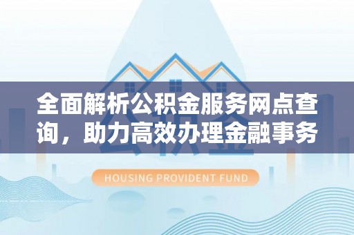 湛江全面解析公积金服务网点查询，助力高效办理金融事务