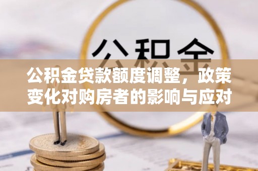 湛江公积金贷款额度调整，政策变化对购房者的影响与应对策略