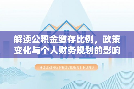 湛江解读公积金缴存比例，政策变化与个人财务规划的影响