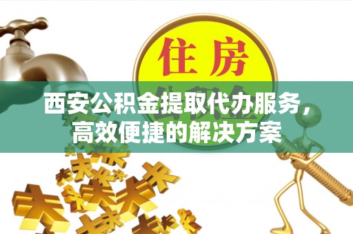 湛江西安公积金提取代办服务，高效便捷的解决方案