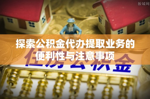 湛江探索公积金代办提取业务的便利性与注意事项