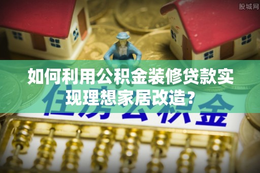 湛江如何利用公积金装修贷款实现理想家居改造？