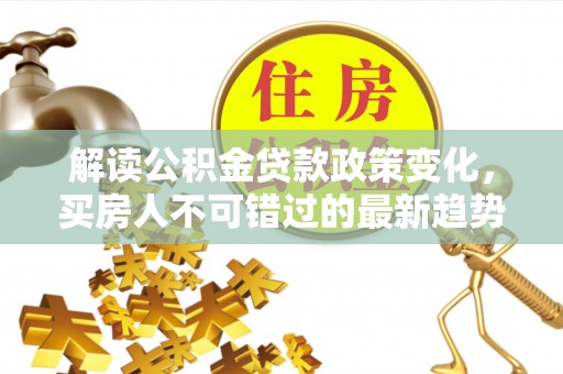 湛江解读公积金贷款政策变化，买房人不可错过的最新趋势