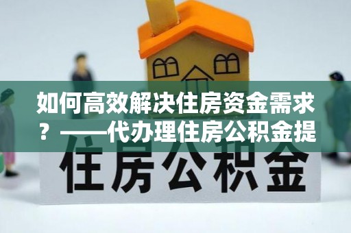 湛江如何高效解决住房资金需求？——代办理住房公积金提取服务全解析