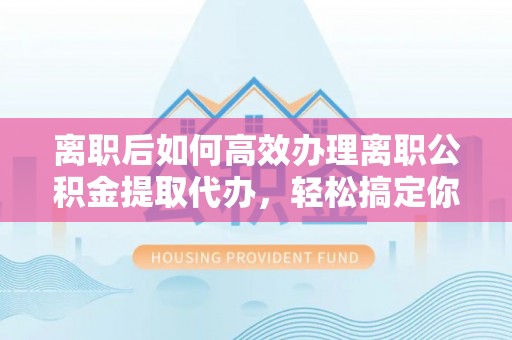 湛江离职后如何高效办理离职公积金提取代办，轻松搞定你的公积金