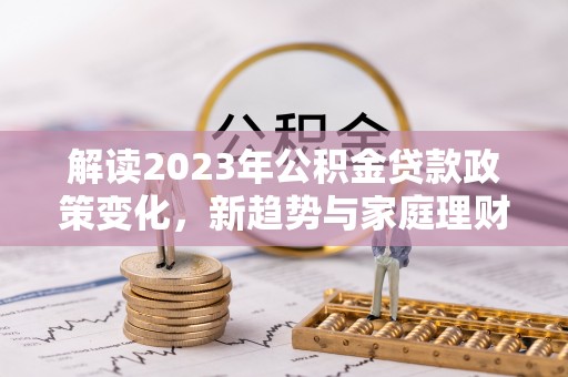 湛江解读2023年公积金贷款政策变化，新趋势与家庭理财规划