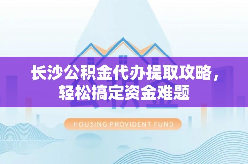 湛江长沙公积金代办提取攻略，轻松搞定资金难题