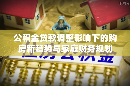 湛江公积金贷款调整影响下的购房新趋势与家庭财务规划