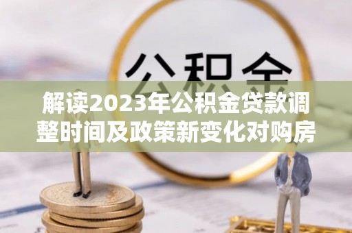 湛江解读2023年公积金贷款调整时间及政策新变化对购房的影响