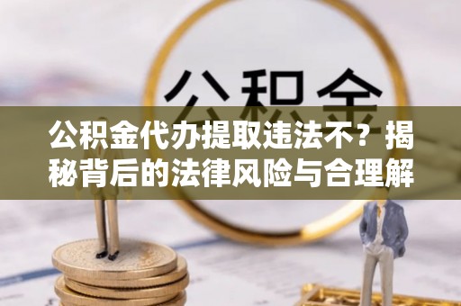湛江公积金代办提取违法不？揭秘背后的法律风险与合理解决方案