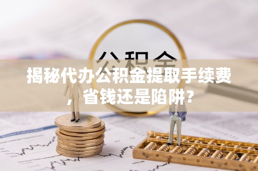湛江揭秘代办公积金提取手续费，省钱还是陷阱？