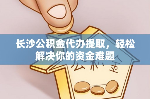 湛江长沙公积金代办提取，轻松解决你的资金难题