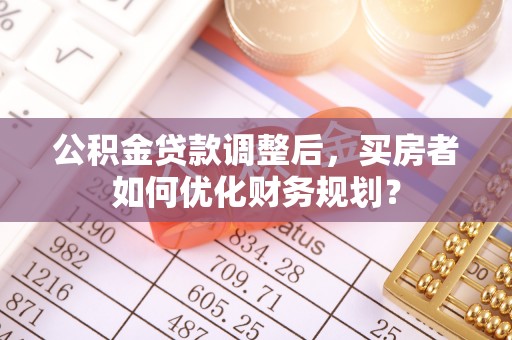 湛江公积金贷款调整后，买房者如何优化财务规划？
