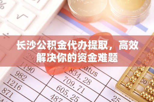 湛江长沙公积金代办提取，高效解决你的资金难题