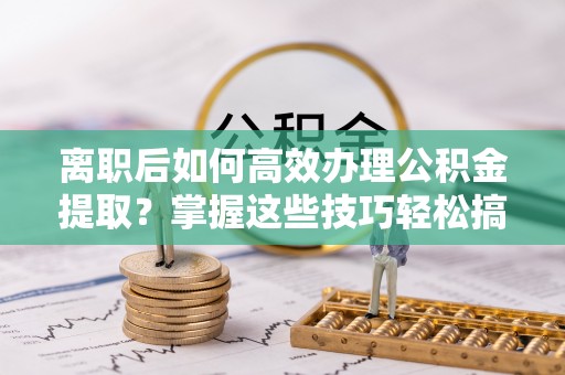 湛江离职后如何高效办理公积金提取？掌握这些技巧轻松搞定