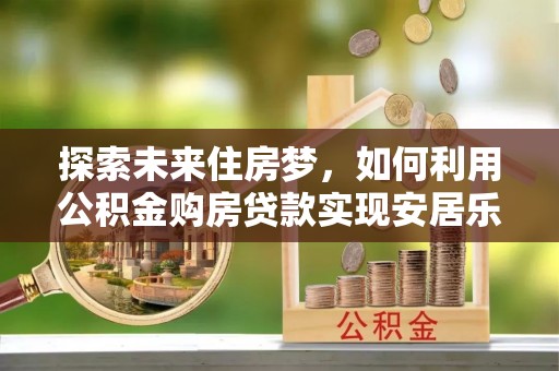 湛江探索未来住房梦，如何利用公积金购房贷款实现安居乐业