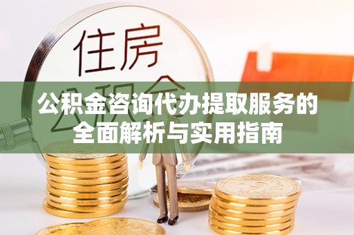 湛江公积金咨询代办提取服务的全面解析与实用指南
