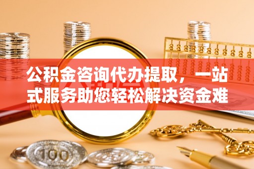 湛江公积金咨询代办提取，一站式服务助您轻松解决资金难题