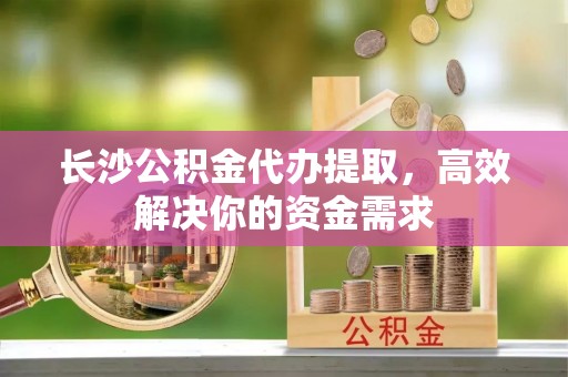 湛江长沙公积金代办提取，高效解决你的资金需求